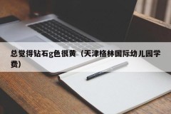 I always feel that the g-color of diamonds is very yellow (Tianjin Green International Kindergarten tuition fee)